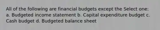 All of the following are financial budgets except the Select one: a. Budgeted income statement b. Capital expenditure budget c. Cash budget d. Budgeted balance sheet