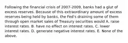 Following the financial crisis of 2007-2009, banks had a glut of excess reserves. Because of this extraordinary amount of excess reserves being held by banks, the Fed's draining some of them through open market sales of Treasury securities would A. raise interest rates. B. have no effect on interest rates. C. lower interest rates. D. generate negative interest rates. E. None of the above.