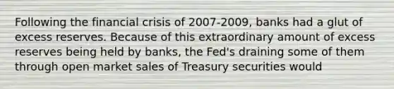 Following the financial crisis of 2007-2009, banks had a glut of excess reserves. Because of this extraordinary amount of excess reserves being held by banks, the Fed's draining some of them through open market sales of Treasury securities would