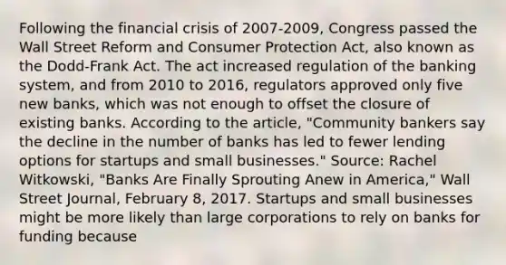 Following the financial crisis of​ 2007-2009, Congress passed the Wall Street Reform and Consumer Protection​ Act, also known as the​ Dodd-Frank Act. The act increased regulation of the banking​ system, and from 2010 to​ 2016, regulators approved only five new​ banks, which was not enough to offset the closure of existing banks. According to the​ article, "Community bankers say the decline in the number of banks has led to fewer lending options for startups and small​ businesses." ​Source: Rachel​ Witkowski, "Banks Are Finally Sprouting Anew in​ America," Wall Street Journal​, February​ 8, 2017. Startups and small businesses might be more likely than large corporations to rely on banks for funding because