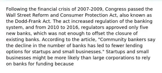 Following the financial crisis of​ 2007-2009, Congress passed the Wall Street Reform and Consumer Protection​ Act, also known as the​ Dodd-Frank Act. The act increased regulation of the banking​ system, and from 2010 to​ 2016, regulators approved only five new​ banks, which was not enough to offset the closure of existing banks. According to the​ article, "Community bankers say the decline in the number of banks has led to fewer lending options for startups and small​ businesses." Startups and small businesses might be more likely than large corporations to rely on banks for funding because