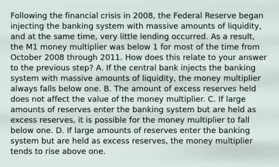 Following the financial crisis in​ 2008, the Federal Reserve began injecting the banking system with massive amounts of​ liquidity, and at the same​ time, very little lending occurred. As a​ result, the M1 money multiplier was below 1 for most of the time from October 2008 through 2011. How does this relate to your answer to the previous​ step? A. If the central bank injects the banking system with massive amounts of​ liquidity, the money multiplier always falls below one. B. The amount of excess reserves held does not affect the value of the money multiplier. C. If large amounts of reserves enter the banking system but are held as excess​ reserves, it is possible for the money multiplier to fall below one. D. If large amounts of reserves enter the banking system but are held as excess​ reserves, the money multiplier tends to rise above one.