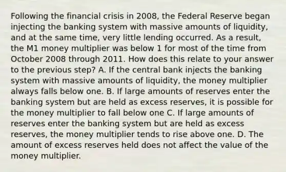 Following the financial crisis in​ 2008, the Federal Reserve began injecting the banking system with massive amounts of​ liquidity, and at the same​ time, very little lending occurred. As a​ result, the M1 money multiplier was below 1 for most of the time from October 2008 through 2011. How does this relate to your answer to the previous​ step? A. If the central bank injects the banking system with massive amounts of​ liquidity, the money multiplier always falls below one. B. If large amounts of reserves enter the banking system but are held as excess​ reserves, it is possible for the money multiplier to fall below one C. If large amounts of reserves enter the banking system but are held as excess​ reserves, the money multiplier tends to rise above one. D. The amount of excess reserves held does not affect the value of the money multiplier.