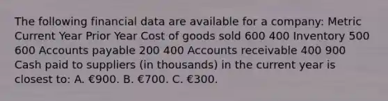 The following financial data are available for a company: Metric Current Year Prior Year Cost of goods sold 600 400 Inventory 500 600 Accounts payable 200 400 Accounts receivable 400 900 Cash paid to suppliers (in thousands) in the current year is closest to: A. €900. B. €700. C. €300.