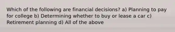 Which of the following are financial​ decisions? a) Planning to pay for college b) Determining whether to buy or lease a car c) Retirement planning d) All of the above