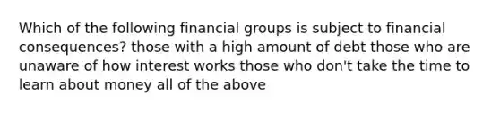 Which of the following financial groups is subject to financial consequences? those with a high amount of debt those who are unaware of how interest works those who don't take the time to learn about money all of the above