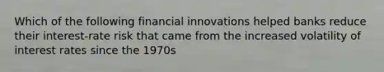 Which of the following financial innovations helped banks reduce their​ interest-rate risk that came from the increased volatility of interest rates since the​ 1970s