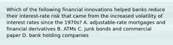 Which of the following financial innovations helped banks reduce their​ interest-rate risk that came from the increased volatility of interest rates since the​ 1970s? A. adjustable-rate mortgages and financial derivatives B. ATMs C. junk bonds and commercial paper D. bank holding companies