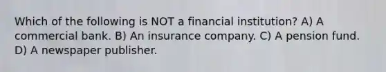 Which of the following is NOT a financial institution? A) A commercial bank. B) An insurance company. C) A pension fund. D) A newspaper publisher.