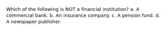 Which of the following is NOT a financial institution? a. A commercial bank. b. An insurance company. c. A pension fund. d. A newspaper publisher.