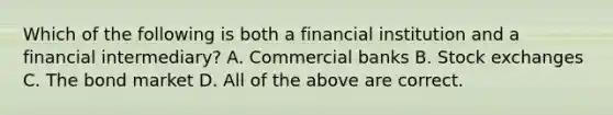 Which of the following is both a financial institution and a financial intermediary? A. Commercial banks B. Stock exchanges C. The bond market D. All of the above are correct.