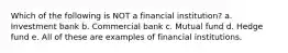 Which of the following is NOT a financial institution? a. Investment bank b. Commercial bank c. Mutual fund d. Hedge fund e. All of these are examples of financial institutions.