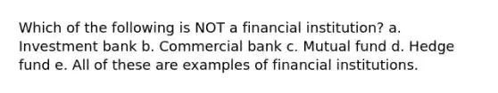 Which of the following is NOT a financial institution? a. Investment bank b. Commercial bank c. Mutual fund d. Hedge fund e. All of these are examples of financial institutions.