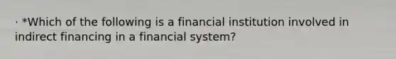 · *Which of the following is a financial institution involved in indirect financing in a financial system?