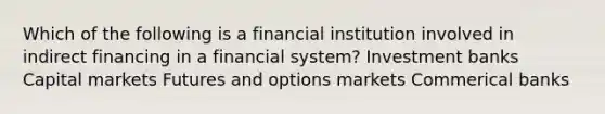 Which of the following is a financial institution involved in indirect financing in a financial system? Investment banks Capital markets Futures and options markets Commerical banks