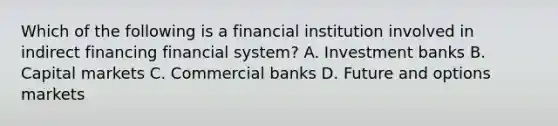 Which of the following is a financial institution involved in indirect financing financial system? A. Investment banks B. Capital markets C. Commercial banks D. Future and options markets