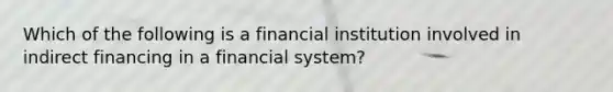 Which of the following is a financial institution involved in indirect financing in a financial system?