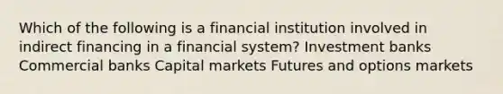 Which of the following is a financial institution involved in indirect financing in a financial system? Investment banks Commercial banks Capital markets Futures and options markets