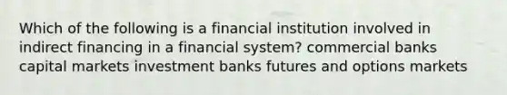 Which of the following is a financial institution involved in indirect financing in a financial system? commercial banks capital markets investment banks futures and options markets