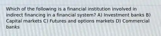 Which of the following is a financial institution involved in indirect financing in a financial system? A) Investment banks B) Capital markets C) Futures and options markets D) Commercial banks