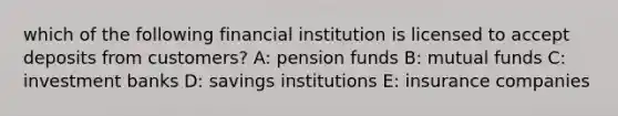 which of the following financial institution is licensed to accept deposits from customers? A: pension funds B: mutual funds C: investment banks D: savings institutions E: insurance companies