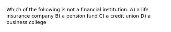 Which of the following is not a financial institution. A) a life insurance company B) a pension fund C) a credit union D) a business college