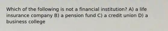 Which of the following is not a financial institution? A) a life insurance company B) a pension fund C) a credit union D) a business college