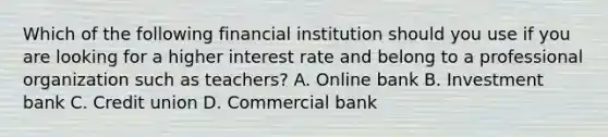 Which of the following financial institution should you use if you are looking for a higher interest rate and belong to a professional organization such as teachers? A. Online bank B. Investment bank C. Credit union D. Commercial bank