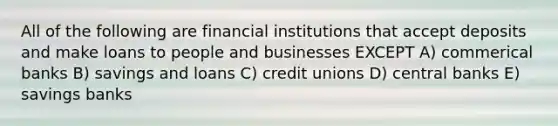 All of the following are financial institutions that accept deposits and make loans to people and businesses EXCEPT A) commerical banks B) savings and loans C) credit unions D) central banks E) savings banks