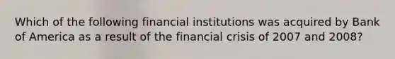 Which of the following financial institutions was acquired by Bank of America as a result of the financial crisis of 2007 and 2008?