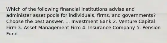 Which of the following financial institutions advise and administer asset pools for individuals, firms, and governments? Choose the best answer. 1. Investment Bank 2. Venture Capital Firm 3. Asset Management Firm 4. Insurance Company 5. Pension Fund