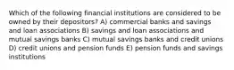 Which of the following financial institutions are considered to be owned by their depositors? A) commercial banks and savings and loan associations B) savings and loan associations and mutual savings banks C) mutual savings banks and credit unions D) credit unions and pension funds E) pension funds and savings institutions