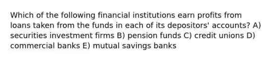 Which of the following financial institutions earn profits from loans taken from the funds in each of its depositors' accounts? A) securities investment firms B) pension funds C) credit unions D) commercial banks E) mutual savings banks