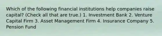 Which of the following financial institutions help companies raise capital? (Check all that are true.) 1. Investment Bank 2. Venture Capital Firm 3. Asset Management Firm 4. Insurance Company 5. Pension Fund