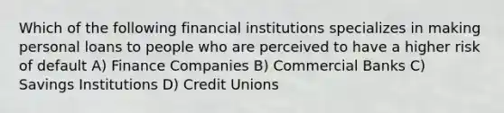 Which of the following financial institutions specializes in making personal loans to people who are perceived to have a higher risk of default A) Finance Companies B) Commercial Banks C) Savings Institutions D) Credit Unions