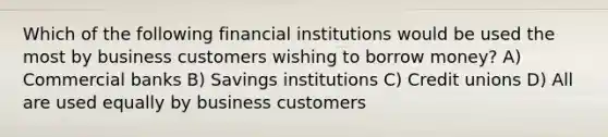 Which of the following financial institutions would be used the most by business customers wishing to borrow money? A) Commercial banks B) Savings institutions C) Credit unions D) All are used equally by business customers