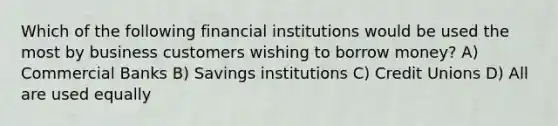 Which of the following financial institutions would be used the most by business customers wishing to borrow money? A) Commercial Banks B) Savings institutions C) Credit Unions D) All are used equally