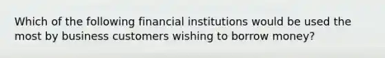 Which of the following financial institutions would be used the most by business customers wishing to borrow money?