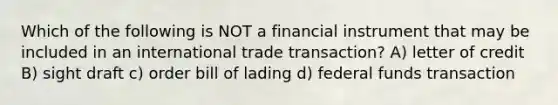 Which of the following is NOT a financial instrument that may be included in an international trade transaction? A) letter of credit B) sight draft c) order bill of lading d) federal funds transaction