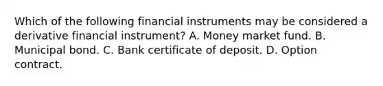 Which of the following financial instruments may be considered a derivative financial instrument? A. Money market fund. B. Municipal bond. C. Bank certificate of deposit. D. Option contract.