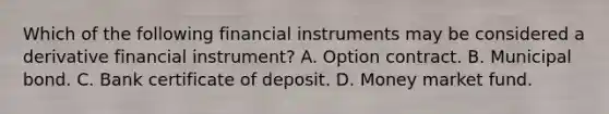 Which of the following financial instruments may be considered a derivative financial instrument? A. Option contract. B. Municipal bond. C. Bank certificate of deposit. D. Money market fund.