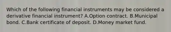 Which of the following financial instruments may be considered a derivative financial instrument? A.Option contract. B.Municipal bond. C.Bank certificate of deposit. D.Money market fund.