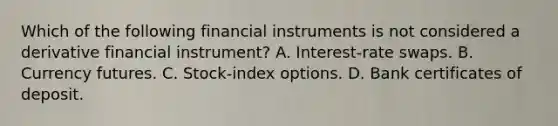 Which of the following financial instruments is not considered a derivative financial instrument? A. Interest-rate swaps. B. Currency futures. C. Stock-index options. D. Bank certificates of deposit.