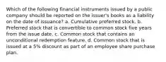 Which of the following financial instruments issued by a public company should be reported on the issuer's books as a liability on the date of issuance? a. Cumulative preferred stock. b. Preferred stock that is convertible to common stock five years from the issue date. c. Common stock that contains an unconditional redemption feature. d. Common stock that is issued at a 5% discount as part of an employee share purchase plan.