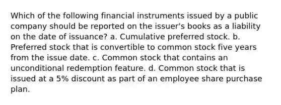 Which of the following financial instruments issued by a public company should be reported on the issuer's books as a liability on the date of issuance? a. Cumulative preferred stock. b. Preferred stock that is convertible to common stock five years from the issue date. c. Common stock that contains an unconditional redemption feature. d. Common stock that is issued at a 5% discount as part of an employee share purchase plan.