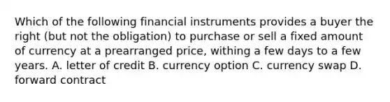 Which of the following financial instruments provides a buyer the right (but not the obligation) to purchase or sell a fixed amount of currency at a prearranged price, withing a few days to a few years. A. letter of credit B. currency option C. currency swap D. forward contract