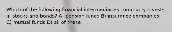 Which of the following financial intermediaries commonly invests in stocks and bonds? A) pension funds B) insurance companies C) mutual funds D) all of these