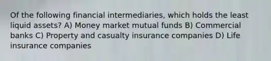 Of the following financial intermediaries, which holds the least liquid assets? A) Money market mutual funds B) Commercial banks C) Property and casualty insurance companies D) Life insurance companies