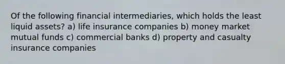 Of the following financial intermediaries, which holds the least liquid assets? a) life insurance companies b) money market mutual funds c) commercial banks d) property and casualty insurance companies