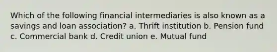 Which of the following financial intermediaries is also known as a savings and loan association? a. Thrift institution b. Pension fund c. Commercial bank d. Credit union e. Mutual fund